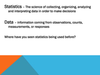 Statistics – The science of collecting, organizing, analyzing
and interpreting data in order to make decisions
Data – information coming from observations, counts,
measurements, or responses
Where have you seen statistics being used before?
 