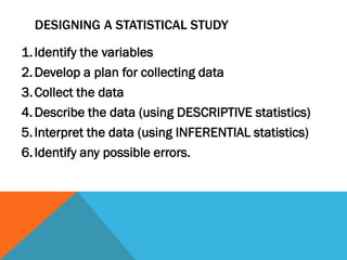 DESIGNING A STATISTICAL STUDY
1.Identify the variables
2.Develop a plan for collecting data
3.Collect the data
4.Describe the data (using DESCRIPTIVE statistics)
5.Interpret the data (using INFERENTIAL statistics)
6.Identify any possible errors.
 
