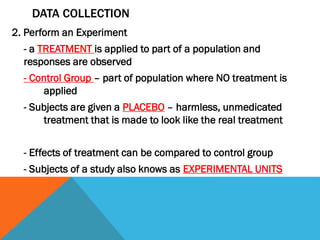 DATA COLLECTION
2. Perform an Experiment
- a TREATMENT is applied to part of a population and
responses are observed
- Control Group – part of population where NO treatment is
applied
- Subjects are given a PLACEBO – harmless, unmedicated
treatment that is made to look like the real treatment
- Effects of treatment can be compared to control group
- Subjects of a study also knows as EXPERIMENTAL UNITS
 