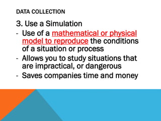 DATA COLLECTION
3. Use a Simulation
- Use of a mathematical or physical
model to reproduce the conditions
of a situation or process
- Allows you to study situations that
are impractical, or dangerous
- Saves companies time and money
 