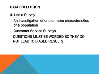 DATA COLLECTION
4. Use a Survey
- An investigation of one or more characteristics
of a population
- Customer Service Surveys
- QUESTIONS MUST BE WORDED SO THEY DO
NOT LEAD TO BIASED RESULTS
 