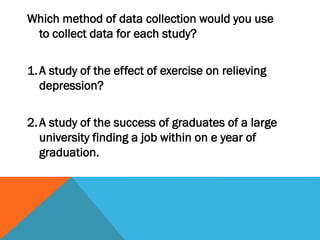 Which method of data collection would you use
to collect data for each study?
1.A study of the effect of exercise on relieving
depression?
2.A study of the success of graduates of a large
university finding a job within on e year of
graduation.
 