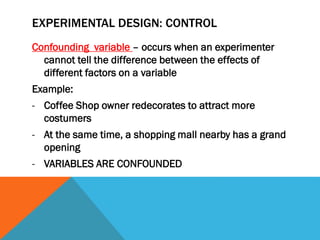 EXPERIMENTAL DESIGN: CONTROL
Confounding variable – occurs when an experimenter
cannot tell the difference between the effects of
different factors on a variable
Example:
- Coffee Shop owner redecorates to attract more
costumers
- At the same time, a shopping mall nearby has a grand
opening
- VARIABLES ARE CONFOUNDED
 