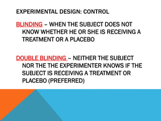 EXPERIMENTAL DESIGN: CONTROL
BLINDING – WHEN THE SUBJECT DOES NOT
KNOW WHETHER HE OR SHE IS RECEIVING A
TREATMENT OR A PLACEBO
DOUBLE BLINDING – NEITHER THE SUBJECT
NOR THE THE EXPERIMENTER KNOWS IF THE
SUBJECT IS RECEIVING A TREATMENT OR
PLACEBO (PREFERRED)
 