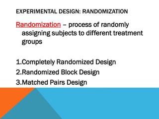 EXPERIMENTAL DESIGN: RANDOMIZATION
Randomization – process of randomly
assigning subjects to different treatment
groups
1.Completely Randomized Design
2.Randomized Block Design
3.Matched Pairs Design
 