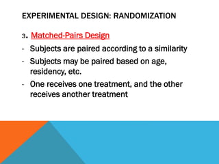 EXPERIMENTAL DESIGN: RANDOMIZATION
3. Matched-Pairs Design
- Subjects are paired according to a similarity
- Subjects may be paired based on age,
residency, etc.
- One receives one treatment, and the other
receives another treatment
 