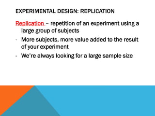 EXPERIMENTAL DESIGN: REPLICATION
Replication – repetition of an experiment using a
large group of subjects
- More subjects, more value added to the result
of your experiment
- We’re always looking for a large sample size
 