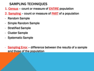 SAMPLING TECHNIQUES
1. Census – count or measure of ENTIRE population
2. Sampling – count or measure of PART of a population
- Random Sample
- Simple Random Sample
- Stratified Sample
- Cluster Sample
- Systematic Sample
- Sampling Error – difference between the results of a sample
and those of the population
 