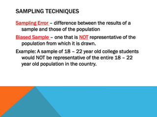 SAMPLING TECHNIQUES
Sampling Error – difference between the results of a
sample and those of the population
Biased Sample – one that is NOT representative of the
population from which it is drawn.
Example: A sample of 18 – 22 year old college students
would NOT be representative of the entire 18 – 22
year old population in the country.
 