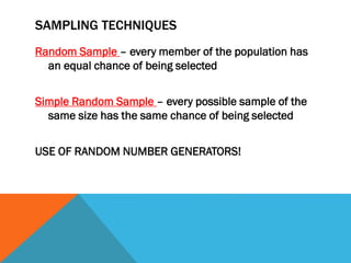 SAMPLING TECHNIQUES
Random Sample – every member of the population has
an equal chance of being selected
Simple Random Sample – every possible sample of the
same size has the same chance of being selected
USE OF RANDOM NUMBER GENERATORS!
 
