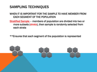 SAMPLING TECHNIQUES
WHEN IT IS IMPORTANT FOR THE SAMPLE TO HAVE MEMBER FROM
EACH SEGMENT OF THE POPULATION
Stratified Sample – members of population are divided into two or
more subsets (strata), then sample is randomly selected from
each strata
**Ensures that each segment of the population is represented
 