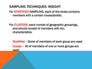 SAMPLING TECHNIQUES: INSIGHT
For STRATIFIED SAMPLING, each of the strata contains
members with a certain characteristic.
For CLUSTERS, each consist of geographic groupings,
and should consist of members with ALL
characteristics.
- Stratified – Some of members of each group are used
- Cluster – All of members of one or more groups are
used
 