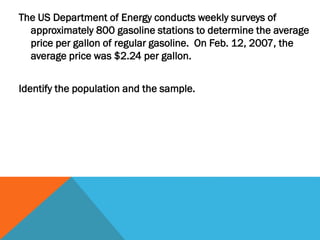 The US Department of Energy conducts weekly surveys of
approximately 800 gasoline stations to determine the average
price per gallon of regular gasoline. On Feb. 12, 2007, the
average price was $2.24 per gallon.
Identify the population and the sample.
 