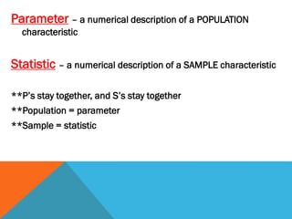 Parameter – a numerical description of a POPULATION
characteristic
Statistic – a numerical description of a SAMPLE characteristic
**P’s stay together, and S’s stay together
**Population = parameter
**Sample = statistic
 