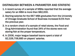 DISTINGUISH BETWEEN A PARAMETER AND STATISTIC
1. A recent survey of a sample of MBAs reported that the average
salary for an MBA is more than $82,000.
2. Starting salaries for the 667 MBA graduates from the University
of Chicago Graduate School of Business increased 8.5% from
the previous year.
3. In a random check of a sample of retail stores, the Food and
Drug Administration found that 34% of the stores were not
storing fish at the proper temperature.
4. In 2006, major league baseball teams spent a total of
$2,326,706,685 on players’ salaries.
 