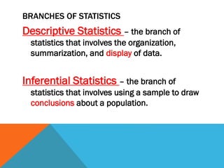 BRANCHES OF STATISTICS
Descriptive Statistics – the branch of
statistics that involves the organization,
summarization, and display of data.
Inferential Statistics – the branch of
statistics that involves using a sample to draw
conclusions about a population.
 