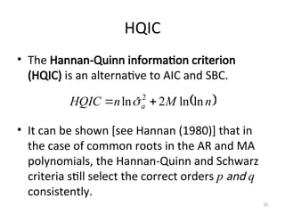 HQIC
• The Hannan-Quinn information criterion
(HQIC) is an alternative to AIC and SBC.
• It can be shown [see Hannan (1980)] that in
the case of common roots in the AR and MA
polynomials, the Hannan-Quinn and Schwarz
criteria still select the correct orders p and q
consistently.
 
n
M
n
HQIC a ln
ln
2
ˆ
ln 2

 
10
 