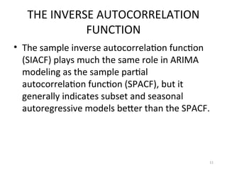 THE INVERSE AUTOCORRELATION
FUNCTION
• The sample inverse autocorrelation function
(SIACF) plays much the same role in ARIMA
modeling as the sample partial
autocorrelation function (SPACF), but it
generally indicates subset and seasonal
autoregressive models better than the SPACF.
11
 