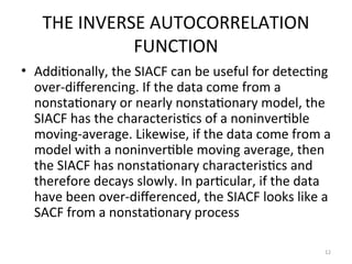 THE INVERSE AUTOCORRELATION
FUNCTION
• Additionally, the SIACF can be useful for detecting
over-differencing. If the data come from a
nonstationary or nearly nonstationary model, the
SIACF has the characteristics of a noninvertible
moving-average. Likewise, if the data come from a
model with a noninvertible moving average, then
the SIACF has nonstationary characteristics and
therefore decays slowly. In particular, if the data
have been over-differenced, the SIACF looks like a
SACF from a nonstationary process
12
 