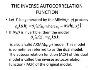 THE INVERSE AUTOCORRELATION
FUNCTION
• Let Yt be generated by the ARMA(p, q) process
• If (B) is invertible, then the model
is also a valid ARMA(q, p) model. This model
is sometimes referred to as the dual model.
The autocorrelation function (ACF) of this dual
model is called the inverse autocorrelation
function (IACF) of the original model.
     .
,
0
~
where 2
a
t
t
q
t
p WN
a
a
B
Y
B 

 
    t
p
t
q a
B
Z
B 
 
13
 