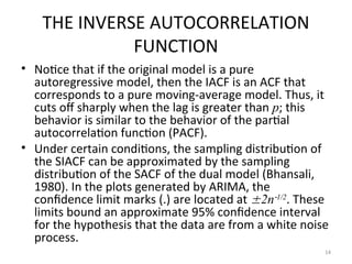 THE INVERSE AUTOCORRELATION
FUNCTION
• Notice that if the original model is a pure
autoregressive model, then the IACF is an ACF that
corresponds to a pure moving-average model. Thus, it
cuts off sharply when the lag is greater than p; this
behavior is similar to the behavior of the partial
autocorrelation function (PACF).
• Under certain conditions, the sampling distribution of
the SIACF can be approximated by the sampling
distribution of the SACF of the dual model (Bhansali,
1980). In the plots generated by ARIMA, the
confidence limit marks (.) are located at 2n1/2
. These
limits bound an approximate 95% confidence interval
for the hypothesis that the data are from a white noise
process.
14
 