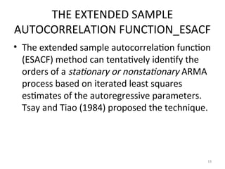 THE EXTENDED SAMPLE
AUTOCORRELATION FUNCTION_ESACF
• The extended sample autocorrelation function
(ESACF) method can tentatively identify the
orders of a stationary or nonstationary ARMA
process based on iterated least squares
estimates of the autoregressive parameters.
Tsay and Tiao (1984) proposed the technique.
19
 