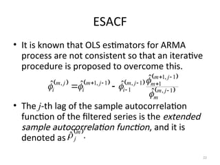 ESACF
• It is known that OLS estimators for ARMA
process are not consistent so that an iterative
procedure is proposed to overcome this.
• The j-th lag of the sample autocorrelation
function of the filtered series is the extended
sample autocorrelation function, and it is
denoted as
22
     
 
 
1
,
1
,
1
1
1
,
1
1
,
1
,
ˆ
ˆ
ˆ
ˆ
ˆ









 j
m
m
j
m
m
j
m
i
j
m
i
j
m
i





 
.
ˆ m
j

 