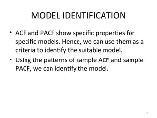 MODEL IDENTIFICATION
• ACF and PACF show specific properties for
specific models. Hence, we can use them as a
criteria to identify the suitable model.
• Using the patterns of sample ACF and sample
PACF, we can identify the model.
3
 