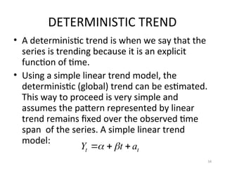 DETERMINISTIC TREND
• A deterministic trend is when we say that the
series is trending because it is an explicit
function of time.
• Using a simple linear trend model, the
deterministic (global) trend can be estimated.
This way to proceed is very simple and
assumes the pattern represented by linear
trend remains fixed over the observed time
span of the series. A simple linear trend
model:
34
t
t a
t
Y 

 

 