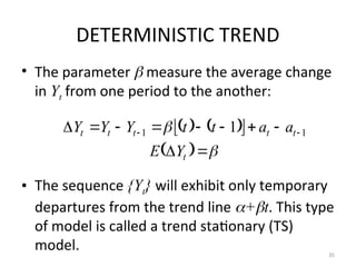 DETERMINISTIC TREND
• The parameter  measure the average change
in Yt from one period to the another:
• The sequence {Yt} will exhibit only temporary
departures from the trend line +t. This type
of model is called a trend stationary (TS)
model. 35
   
 
  










 

t
t
t
t
t
t
Y
E
a
a
t
t
Y
Y
Y 1
1 1
 