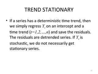 TREND STATIONARY
• If a series has a deterministic time trend, then
we simply regress Yt on an intercept and a
time trend (t=1,2,…,n) and save the residuals.
The residuals are detrended series. If Yt is
stochastic, we do not necessarily get
stationary series.
37
 