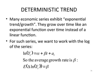 DETERMINISTIC TREND
• Many economic series exhibit “exponential
trend/growth”. They grow over time like an
exponential function over time instead of a
linear function.
• For such series, we want to work with the log
of the series:
38
 
 
  








t
t
t
Y
E
a
t
Y
ln
:
is
rate
growth
average
the
So
ln
 