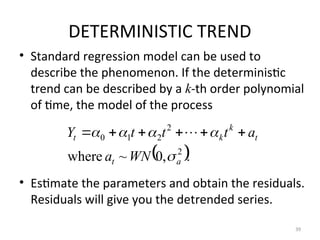 DETERMINISTIC TREND
• Standard regression model can be used to
describe the phenomenon. If the deterministic
trend can be described by a k-th order polynomial
of time, the model of the process
• Estimate the parameters and obtain the residuals.
Residuals will give you the detrended series.
39
 .
,
0
~
where 2
2
2
1
0
a
t
t
k
k
t
WN
a
a
t
t
t
Y




 




 
 