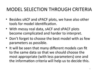 MODEL SELECTION THROUGH CRITERIA
• Besides sACF and sPACF plots, we have also other
tools for model identification.
• With messy real data, sACF and sPACF plots
become complicated and harder to interpret.
• Don’t forget to choose the best model with as few
parameters as possible.
• It will be seen that many different models can fit
to the same data so that we should choose the
most appropriate (with less parameters) one and
the information criteria will help us to decide this.
4
 