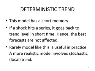 DETERMINISTIC TREND
• This model has a short memory.
• If a shock hits a series, it goes back to
trend level in short time. Hence, the best
forecasts are not affected.
• Rarely model like this is useful in practice.
A more realistic model involves stochastic
(local) trend.
40
 