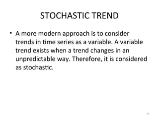 STOCHASTIC TREND
• A more modern approach is to consider
trends in time series as a variable. A variable
trend exists when a trend changes in an
unpredictable way. Therefore, it is considered
as stochastic.
41
 