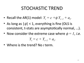 STOCHASTIC TREND
• Recall the AR(1) model: Yt = c + Yt−1 + at.
• As long as || < 1, everything is fine (OLS is
consistent, t-stats are asymptotically normal, ...).
• Now consider the extreme case where  = 1, i.e.
Yt = c + Yt−1 + at.
• Where is the trend? No t term.
42
 