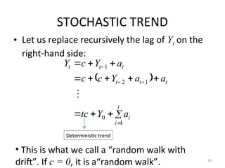 STOCHASTIC TREND
• Let us replace recursively the lag of Yt on the
right-hand side:
43
 
















t
i
i
t
t
t
t
t
t
a
Y
tc
a
a
Y
c
c
a
Y
c
Y
1
0
1
2
1

Deterministic trend
• This is what we call a “random walk with
drift”. If c = 0, it is a“random walk”.
 