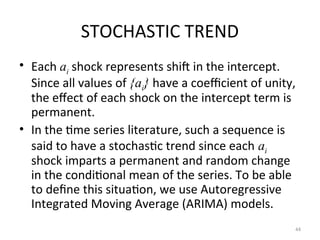 STOCHASTIC TREND
• Each ai shock represents shift in the intercept.
Since all values of {ai} have a coefficient of unity,
the effect of each shock on the intercept term is
permanent.
• In the time series literature, such a sequence is
said to have a stochastic trend since each ai
shock imparts a permanent and random change
in the conditional mean of the series. To be able
to define this situation, we use Autoregressive
Integrated Moving Average (ARIMA) models.
44
 
