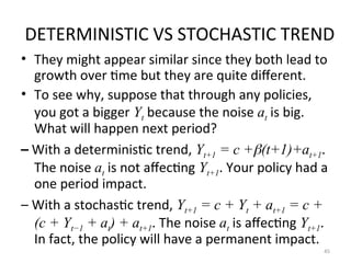 DETERMINISTIC VS STOCHASTIC TREND
• They might appear similar since they both lead to
growth over time but they are quite different.
• To see why, suppose that through any policies,
you got a bigger Yt because the noise at is big.
What will happen next period?
– With a deterministic trend, Yt+1 = c +(t+1)+at+1.
The noise at is not affecting Yt+1. Your policy had a
one period impact.
– With a stochastic trend, Yt+1 = c + Yt + at+1 = c +
(c + Yt−1 + at) + at+1. The noise at is affecting Yt+1.
In fact, the policy will have a permanent impact.
45
 