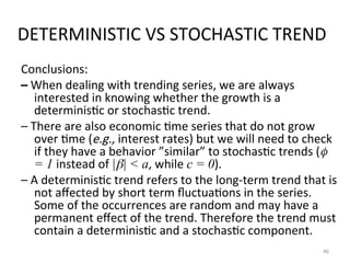 DETERMINISTIC VS STOCHASTIC TREND
Conclusions:
– When dealing with trending series, we are always
interested in knowing whether the growth is a
deterministic or stochastic trend.
– There are also economic time series that do not grow
over time (e.g., interest rates) but we will need to check
if they have a behavior ”similar” to stochastic trends (
= 1 instead of || < a, while c = 0).
– A deterministic trend refers to the long-term trend that is
not affected by short term fluctuations in the series.
Some of the occurrences are random and may have a
permanent effect of the trend. Therefore the trend must
contain a deterministic and a stochastic component.
46
 