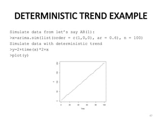 DETERMINISTIC TREND EXAMPLE
Simulate data from let’s say AR(1):
>x=arima.sim(list(order = c(1,0,0), ar = 0.6), n = 100)
Simulate data with deterministic trend
>y=2+time(x)*2+x
>plot(y)
47
 