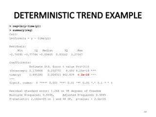DETERMINISTIC TREND EXAMPLE
> reg=lm(y~time(y))
> summary(reg)
Call:
lm(formula = y ~ time(y))
Residuals:
Min 1Q Median 3Q Max
-2.74091 -0.77746 -0.09465 0.83162 3.27567
Coefficients:
Estimate Std. Error t value Pr(>|t|)
(Intercept) 2.179968 0.250772 8.693 8.25e-14 ***
time(y) 1.995380 0.004311 462.839 < 2e-16 ***
---
Signif. codes: 0 ‘***’ 0.001 ‘**’ 0.01 ‘*’ 0.05 ‘.’ 0.1 ‘ ’ 1
Residual standard error: 1.244 on 98 degrees of freedom
Multiple R-squared: 0.9995, Adjusted R-squared: 0.9995
F-statistic: 2.142e+05 on 1 and 98 DF, p-value: < 2.2e-16
48
 