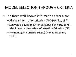 MODEL SELECTION THROUGH CRITERIA
• The three well-known information criteria are
– Akaike’s information criterion (AIC) (Akaike, 1974)
– Schwarz’s Bayesian Criterion (SBC) (Schwarz, 1978).
Also known as Bayesian Information Criterion (BIC)
– Hannan-Quinn Criteria (HQIC) (Hannan&Quinn,
1979)
5
 
