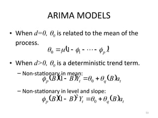 ARIMA MODELS
• When d=0, 0 is related to the mean of the
process.
• When d>0, 0 is a deterministic trend term.
– Non-stationary in mean:
– Non-stationary in level and slope:
53
 .
1 1
0 p



 


 
     t
q
t
p a
B
Y
B
B 

 

 0
1
     t
q
t
p a
B
Y
B
B 

 

 0
2
1
 