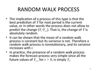 RANDOM WALK PROCESS
• The implication of a process of this type is that the
best prediction of Y for next period is the current
value, or in other words the process does not allow to
predict the change (YtYt-1). That is, the change of Y is
absolutely random.
• It can be shown that the mean of a random walk
process is constant but its variance is not. Therefore a
random walk process is nonstationary, and its variance
increases with t.
• In practice, the presence of a random walk process
makes the forecast process very simple since all the
future values of Yt+s for s > 0, is simply Yt.
56
 