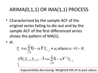 ARIMA(0,1,1) OR IMA(1,1) PROCESS
• Characterized by the sample ACF of the
original series failing to die out and by the
sample ACF of the first differenced series
shows the pattern of MA(1).
• IF:
63
  .
1
where
1
1



 


 



 t
j
j
t
j
t a
Y
Y
   






 

1
1
2
1 1
,
,
j
j
t
j
t
t
t Y
Y
Y
Y
E 


Exponentially decreasing. Weighted MA of its past values.
 