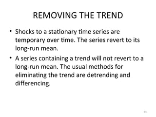 REMOVING THE TREND
• Shocks to a stationary time series are
temporary over time. The series revert to its
long-run mean.
• A series containing a trend will not revert to a
long-run mean. The usual methods for
eliminating the trend are detrending and
differencing.
65
 