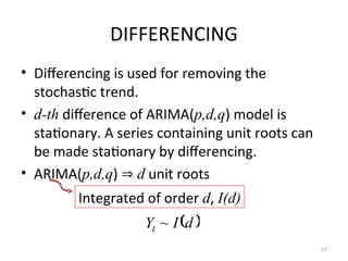 DIFFERENCING
• Differencing is used for removing the
stochastic trend.
• d-th difference of ARIMA(p,d,q) model is
stationary. A series containing unit roots can
be made stationary by differencing.
• ARIMA(p,d,q)  d unit roots
67
Integrated of order d, I(d)
 
d
I
Yt ~
 