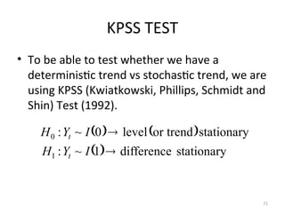 KPSS TEST
• To be able to test whether we have a
deterministic trend vs stochastic trend, we are
using KPSS (Kwiatkowski, Phillips, Schmidt and
Shin) Test (1992).
71
   
  stationary
difference
1
~
:
stationary
or trend
level
0
~
:
1
0


I
Y
H
I
Y
H
t
t
 